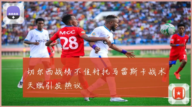 切尔西战绩不佳衬托马雷斯卡战术天赋引发热议