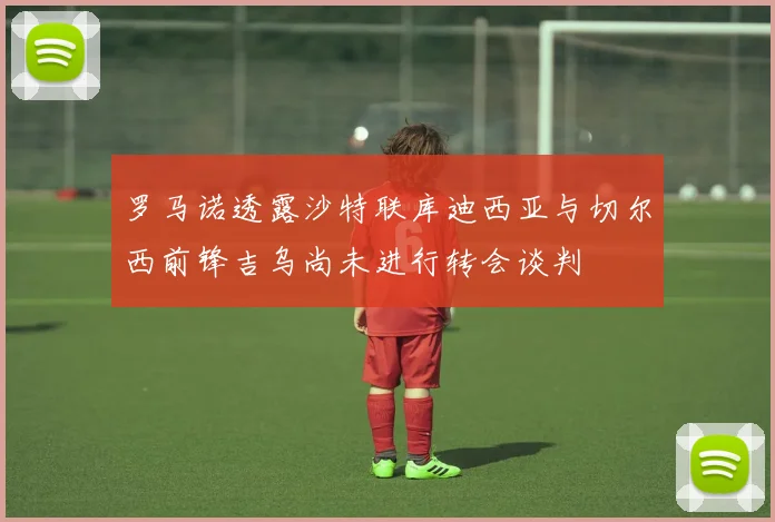 罗马诺透露沙特联库迪西亚与切尔西前锋吉乌尚未进行转会谈判