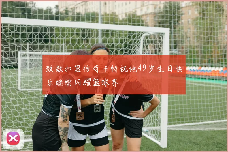 致敬扣篮传奇卡特祝他49岁生日快乐继续闪耀篮球界
