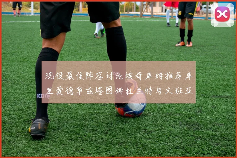 现役最佳阵容讨论埃奇库姆推荐库里爱德华兹塔图姆杜兰特与文班亚马