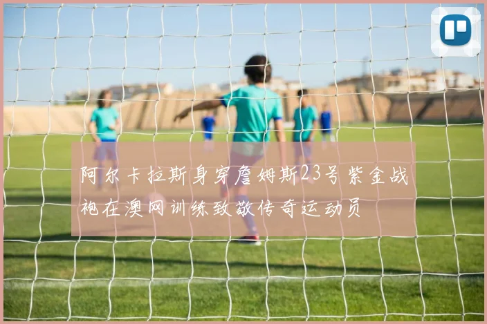 阿尔卡拉斯身穿詹姆斯23号紫金战袍在澳网训练致敬传奇运动员