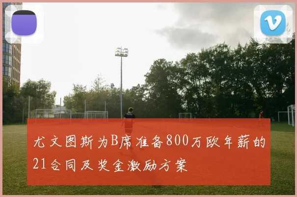 尤文图斯为B席准备800万欧年薪的21合同及奖金激励方案