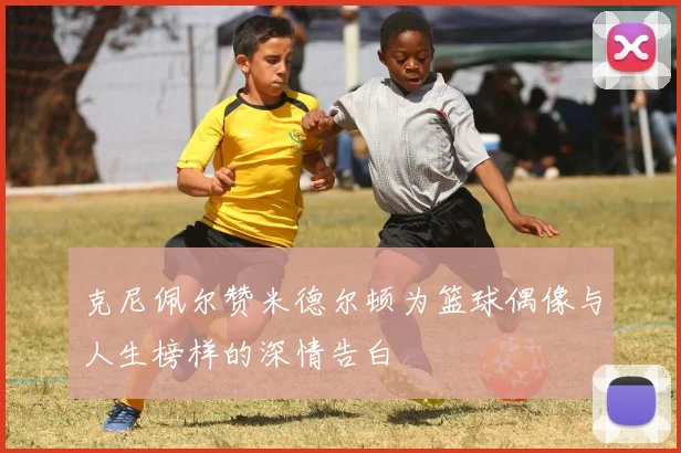 克尼佩尔赞米德尔顿为篮球偶像与人生榜样的深情告白