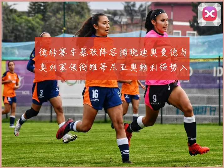 德转赛季暴涨阵容揭晓迪奥曼德与奥利塞领衔维蒂尼亚奥赖利强势入选