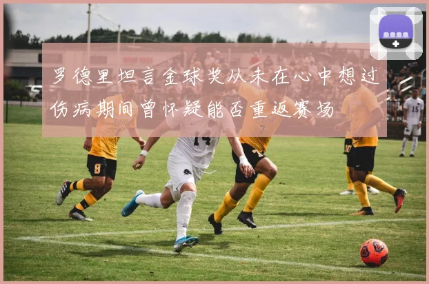 罗德里坦言金球奖从未在心中想过伤病期间曾怀疑能否重返赛场