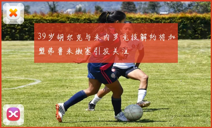 39岁胡尔克与米内罗竞技解约将加盟弗鲁米嫩塞引发关注