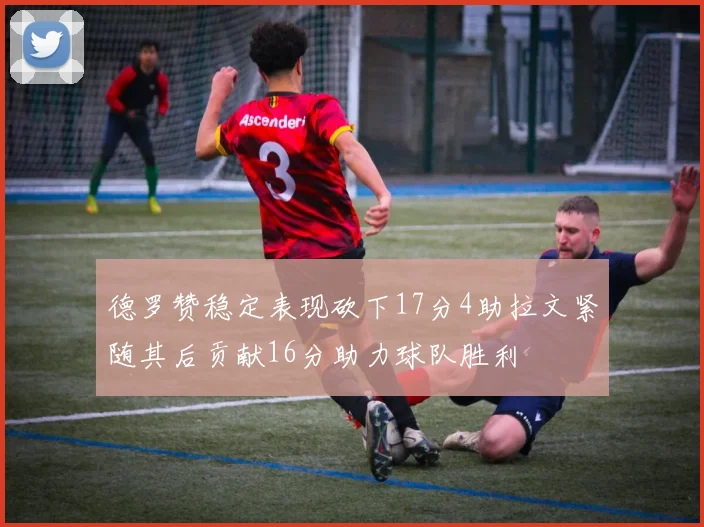 德罗赞稳定表现砍下17分4助拉文紧随其后贡献16分助力球队胜利