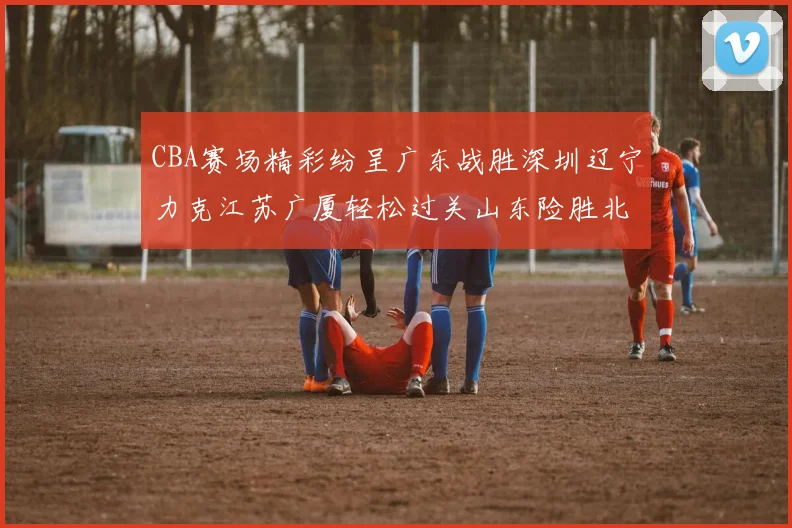 CBA赛场精彩纷呈广东战胜深圳辽宁力克江苏广厦轻松过关山东险胜北京