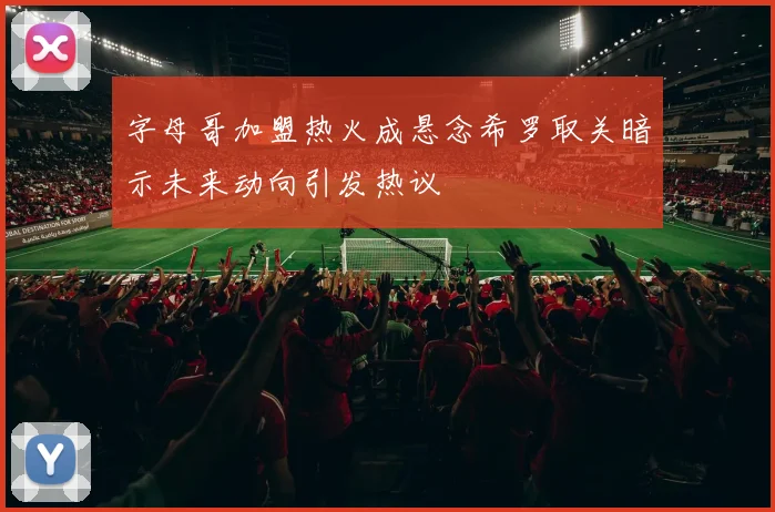 字母哥加盟热火成悬念希罗取关暗示未来动向引发热议