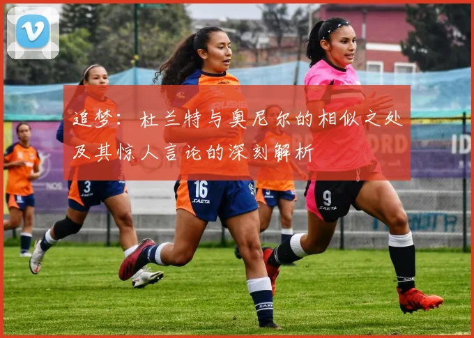 追梦：杜兰特与奥尼尔的相似之处及其惊人言论的深刻解析