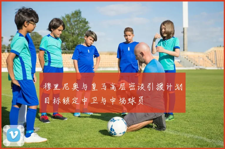穆里尼奥与皇马高层密谈引援计划目标锁定中卫与中场球员
