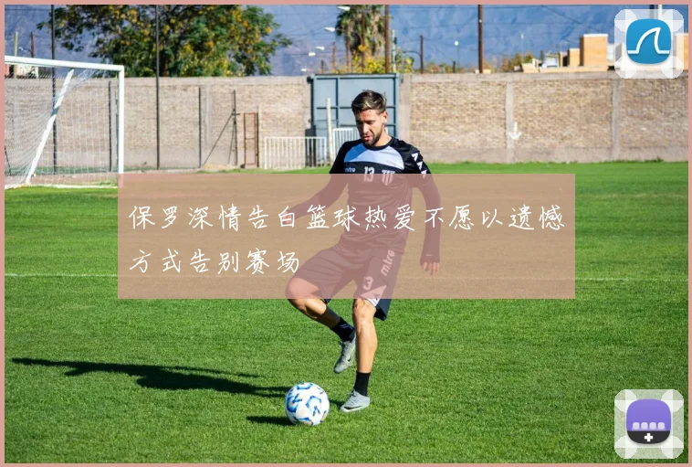 保罗深情告白篮球热爱不愿以遗憾方式告别赛场