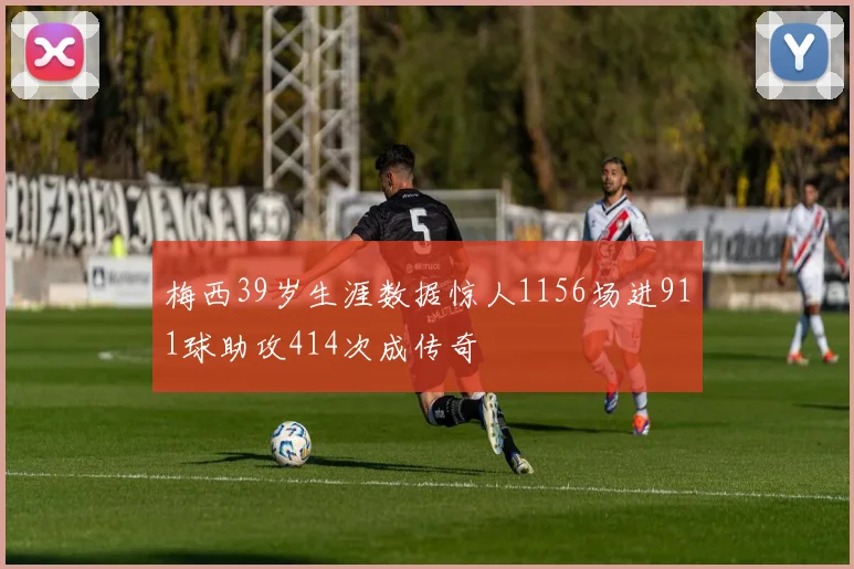 梅西39岁生涯数据惊人1156场进911球助攻414次成传奇