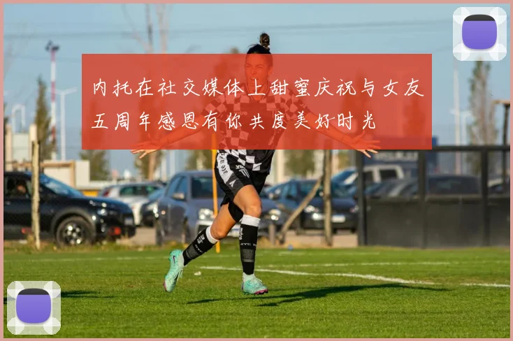 内托在社交媒体上甜蜜庆祝与女友五周年感恩有你共度美好时光