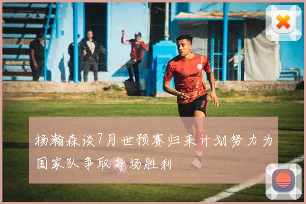 杨瀚森谈7月世预赛归来计划努力为国家队争取每场胜利