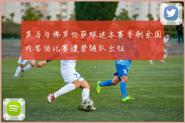 罗马与佛罗伦萨球迷本赛季剩余国内客场比赛遭禁随队出征