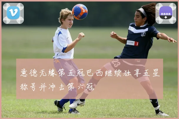 意德无缘第五冠巴西继续独享五星称号并冲击第六冠