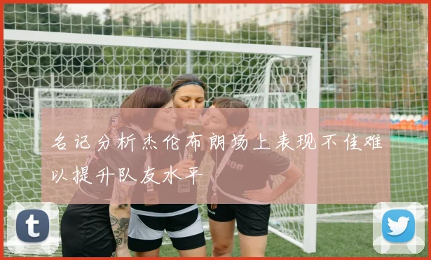 名记分析杰伦布朗场上表现不佳难以提升队友水平