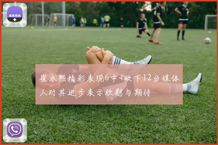 崔永熙精彩表现6中4砍下12分媒体人对其进步表示欣慰与期待